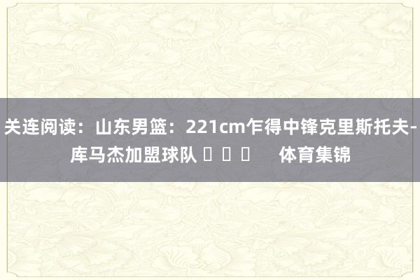 关连阅读：山东男篮：221cm乍得中锋克里斯托夫-库马杰加盟球队 ​​​    体育集锦