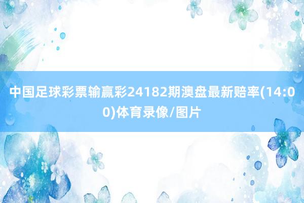 中国足球彩票输赢彩24182期澳盘最新赔率(14:00)体育录像/图片