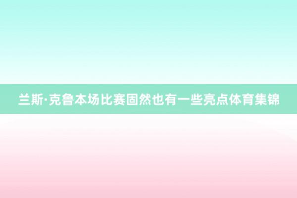 兰斯·克鲁本场比赛固然也有一些亮点体育集锦