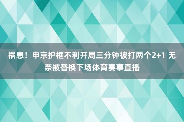 祸患！申京护框不利开局三分钟被打两个2+1 无奈被替换下场体育赛事直播