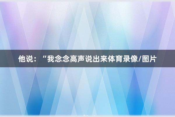 他说：“我念念高声说出来体育录像/图片