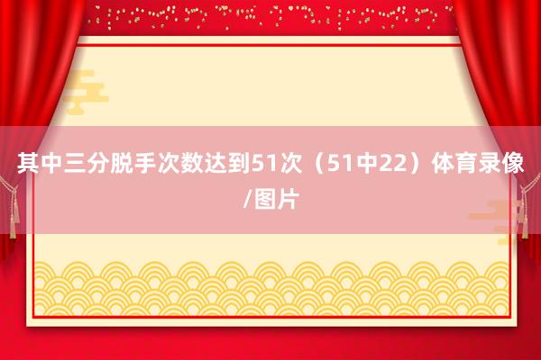 其中三分脱手次数达到51次（51中22）体育录像/图片