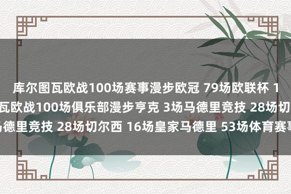 库尔图瓦欧战100场赛事漫步欧冠 79场欧联杯 18场欧超杯 3场库尔图瓦欧战100场俱乐部漫步亨克 3场马德里竞技 28场切尔西 16场皇家马德里 53场体育赛事直播