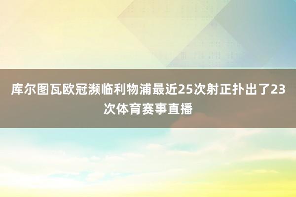 库尔图瓦欧冠濒临利物浦最近25次射正扑出了23次体育赛事直播