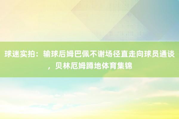 球迷实拍：输球后姆巴佩不谢场径直走向球员通谈，贝林厄姆蹲地体育集锦