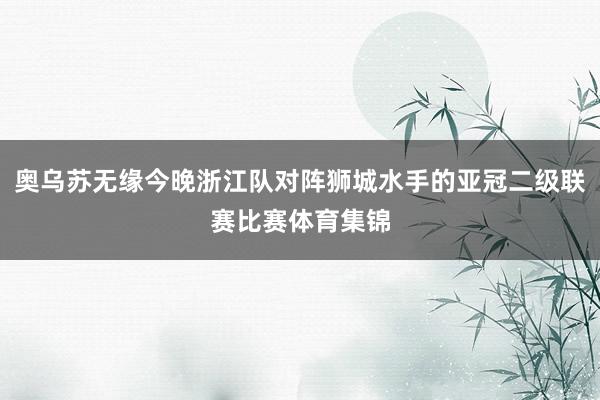 奥乌苏无缘今晚浙江队对阵狮城水手的亚冠二级联赛比赛体育集锦