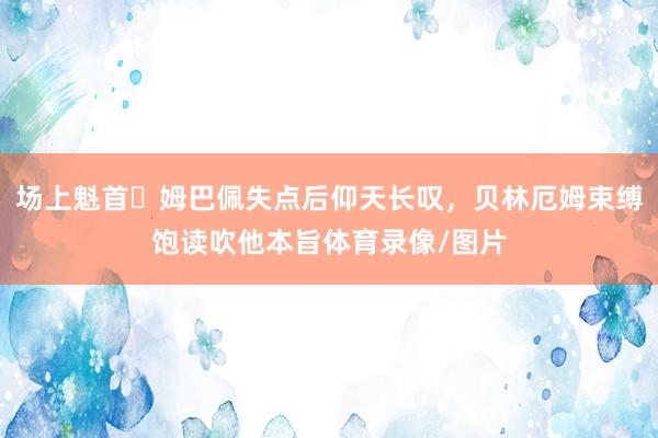 场上魁首✊姆巴佩失点后仰天长叹，贝林厄姆束缚饱读吹他本旨体育录像/图片