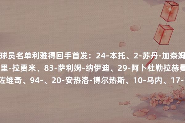 球员名单利雅得回手首发：24-本托、2-苏丹-加奈姆、27-拉波尔特、78-阿里-拉贾米、83-萨利姆-纳伊迪、29-阿卜杜勒拉赫曼-加里卜、11-布罗佐维奇、94-、20-安热洛-博尔热斯、10-马内、17-阿卜杜拉-海巴里替补：36-拉赫德-纳贾尔、44-纳瓦夫-阿奇迪、4--法蒂勒、6-穆赫塔尔-阿里、8-阿马杜马吉德-苏莱希姆、12-纳瓦夫-布歇尔、16-穆罕默德-马兰、19-阿里-哈桑、