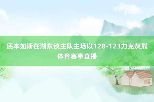 底本如斯在湖东谈主队主场以128-123力克灰熊体育赛事直播