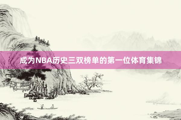 成为NBA历史三双榜单的第一位体育集锦