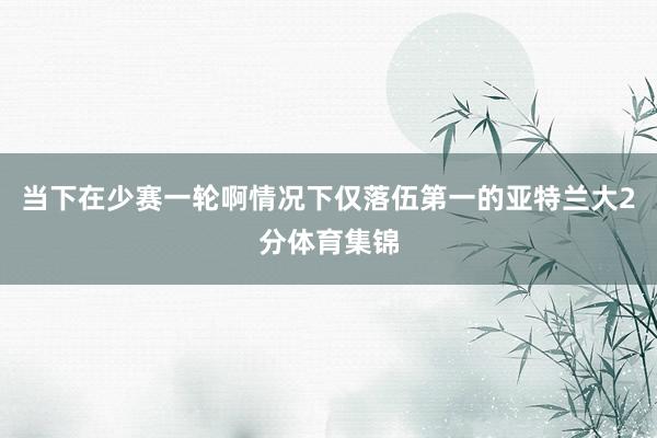 当下在少赛一轮啊情况下仅落伍第一的亚特兰大2分体育集锦