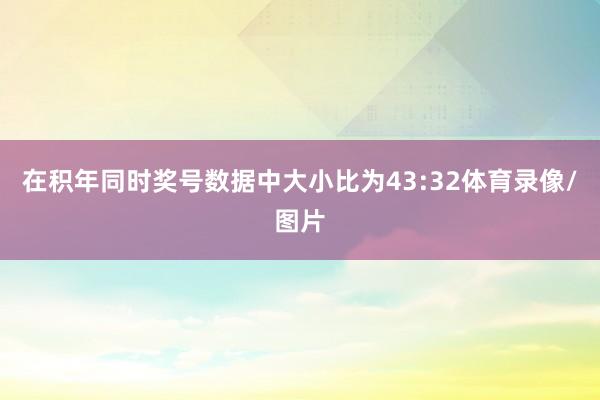 在积年同时奖号数据中大小比为43:32体育录像/图片