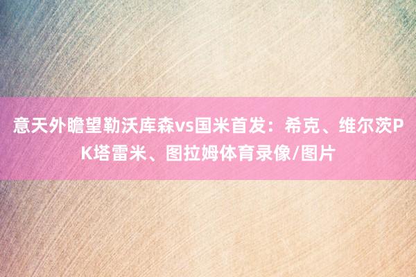 意天外瞻望勒沃库森vs国米首发：希克、维尔茨PK塔雷米、图拉姆体育录像/图片