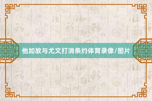 他如故与尤文打消条约体育录像/图片