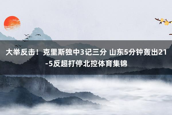 大举反击！克里斯独中3记三分 山东5分钟轰出21-5反超打停北控体育集锦