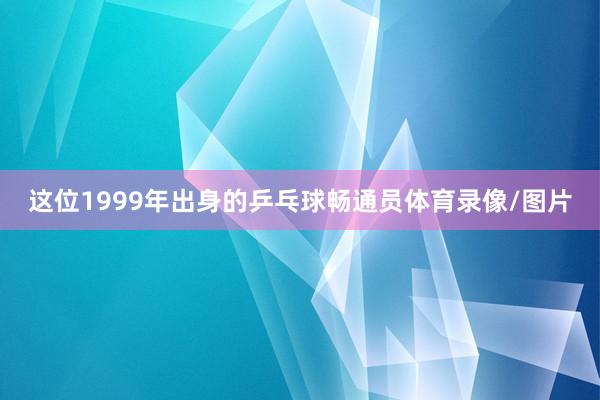 这位1999年出身的乒乓球畅通员体育录像/图片