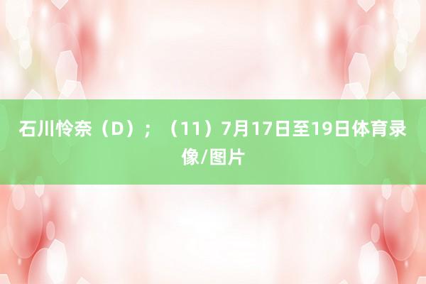 石川怜奈（D）；　　（11）7月17日至19日体育录像/图片