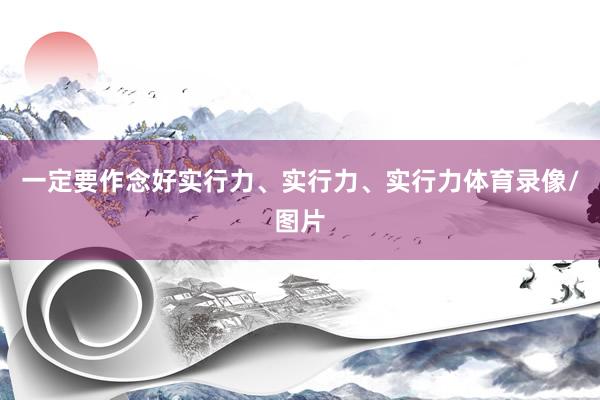 一定要作念好实行力、实行力、实行力体育录像/图片