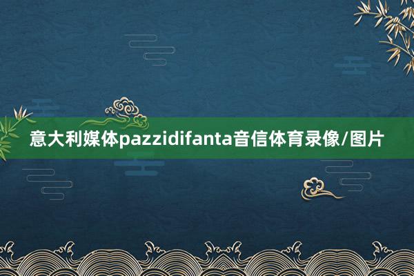 意大利媒体pazzidifanta音信体育录像/图片