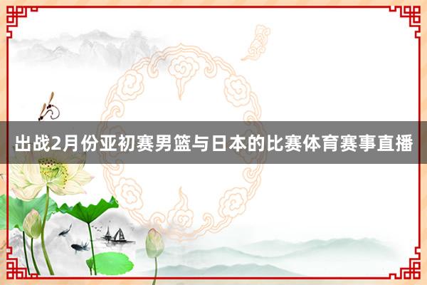 出战2月份亚初赛男篮与日本的比赛体育赛事直播