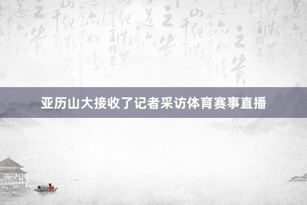 亚历山大接收了记者采访体育赛事直播