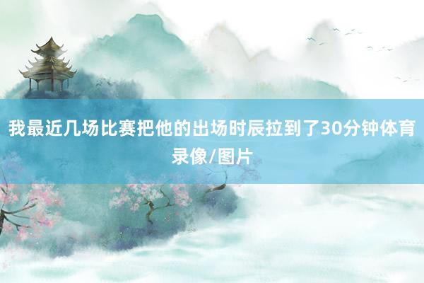 我最近几场比赛把他的出场时辰拉到了30分钟体育录像/图片