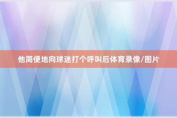 他简便地向球迷打个呼叫后体育录像/图片