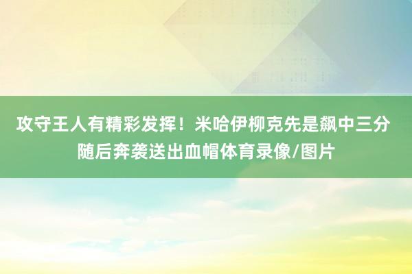 攻守王人有精彩发挥！米哈伊柳克先是飙中三分 随后奔袭送出血帽体育录像/图片