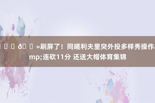 👍🏻刷屏了！同曦利夫里突外投多样秀操作&连砍11分 还送大帽体育集锦