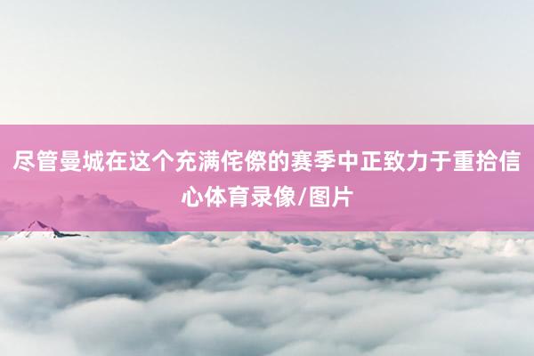 尽管曼城在这个充满侘傺的赛季中正致力于重拾信心体育录像/图片