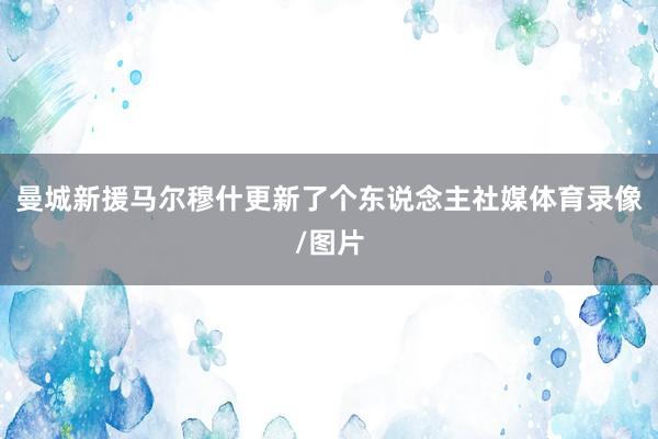 曼城新援马尔穆什更新了个东说念主社媒体育录像/图片