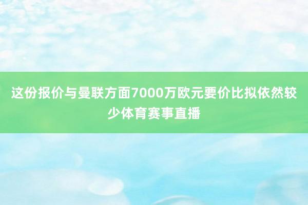 这份报价与曼联方面7000万欧元要价比拟依然较少体育赛事直播