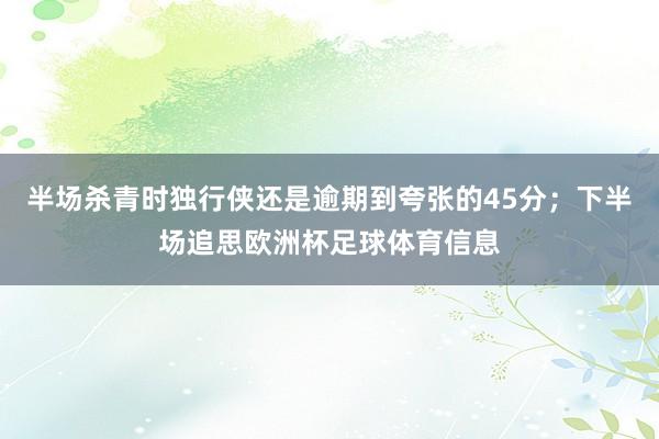 半场杀青时独行侠还是逾期到夸张的45分；下半场追思欧洲杯足球体育信息