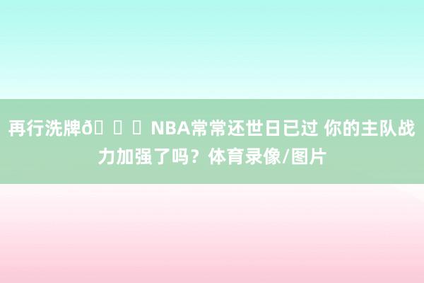 再行洗牌👀NBA常常还世日已过 你的主队战力加强了吗？体育录像/图片