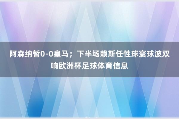 阿森纳暂0-0皇马;下半场赖斯任性球寰球波双响欧洲杯足球体育信息