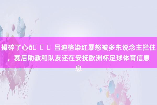 操碎了心😓吕迪格染红暴怒被多东说念主拦住,赛后助教和队友还在安抚欧洲杯足球体育信息