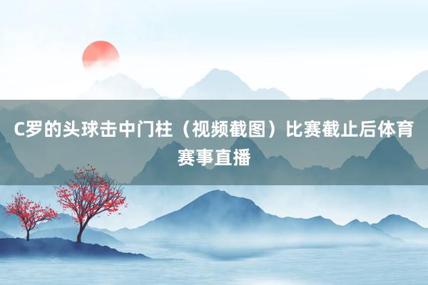 C罗的头球击中门柱（视频截图）比赛截止后体育赛事直播