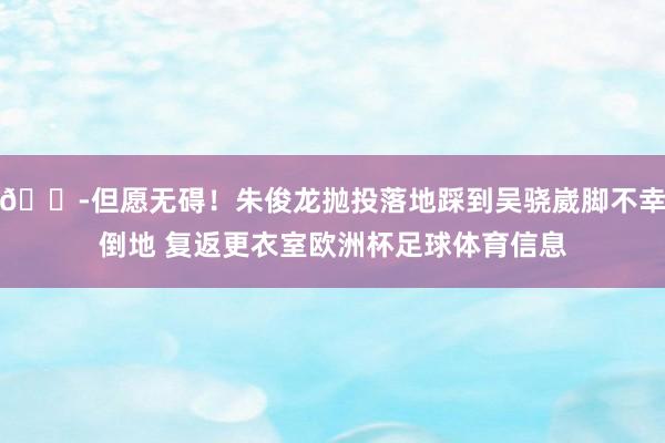 😭但愿无碍！朱俊龙抛投落地踩到吴骁崴脚不幸倒地 复返更衣室欧洲杯足球体育信息