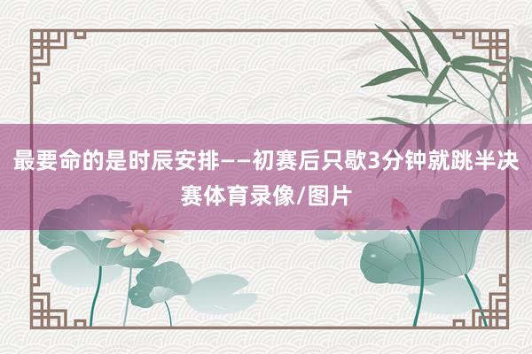 最要命的是时辰安排——初赛后只歇3分钟就跳半决赛体育录像/图片