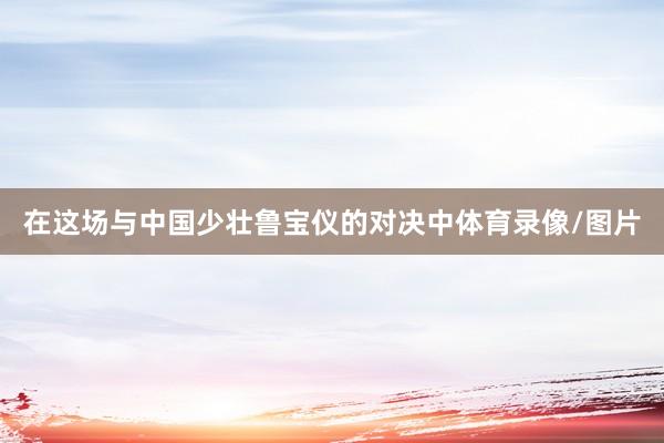 在这场与中国少壮鲁宝仪的对决中体育录像/图片