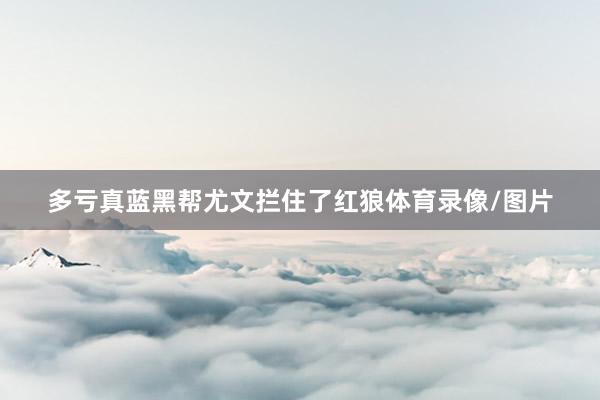 多亏真蓝黑帮尤文拦住了红狼体育录像/图片