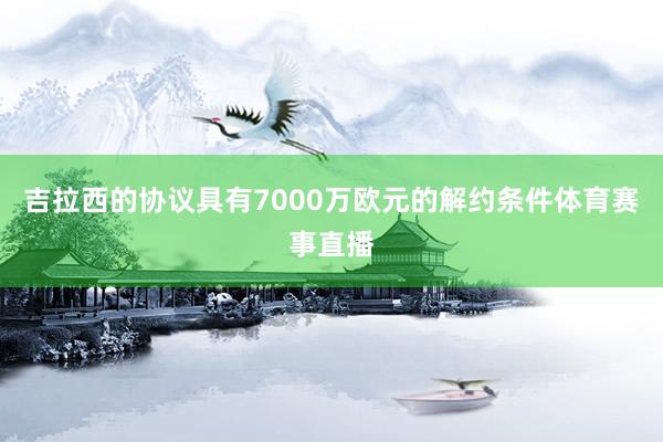 吉拉西的协议具有7000万欧元的解约条件体育赛事直播