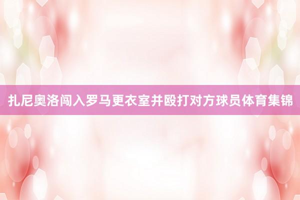 扎尼奥洛闯入罗马更衣室并殴打对方球员体育集锦