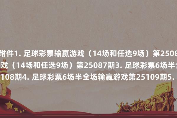 附件1. 足球彩票输赢游戏（14场和任选9场）第25086期　　2. 足球彩票输赢游戏（14场和任选9场）第25087期　　3. 足球彩票6场半全场输赢游戏第25108期　　4. 足球彩票6场半全场输赢游戏第25109期　　5. 足球彩票6场半全场输赢游戏第25110期　　6. 足球彩票6场半全场输赢游戏第25111期　　7. 足球彩票4场进球游戏第25108期　　8. 足球彩票4场进球游戏第25