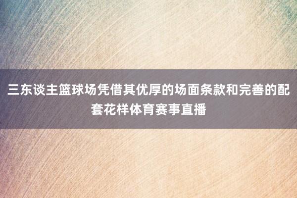 三东谈主篮球场凭借其优厚的场面条款和完善的配套花样体育赛事直播