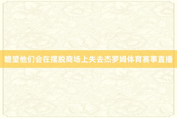 瞻望他们会在摆脱商场上失去杰罗姆体育赛事直播