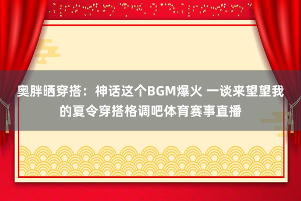 奥胖晒穿搭:神话这个BGM爆火 一谈来望望我的夏令穿搭格调吧体育赛事直播