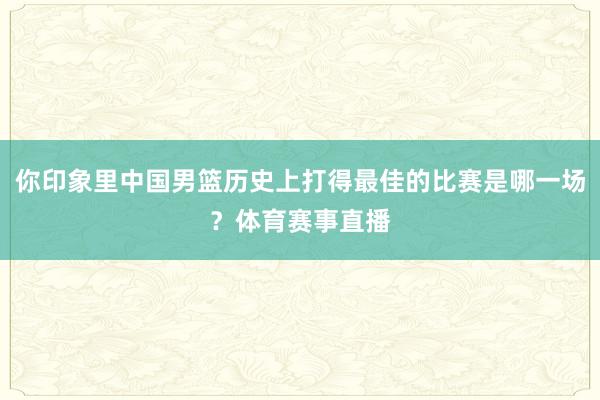 你印象里中国男篮历史上打得最佳的比赛是哪一场？体育赛事直播