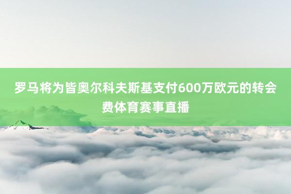 罗马将为皆奥尔科夫斯基支付600万欧元的转会费体育赛事直播