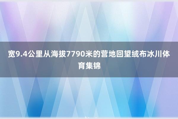 宽9.4公里从海拔7790米的营地回望绒布冰川体育集锦
